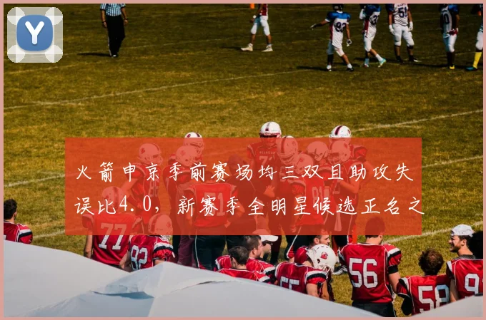 火箭申京季前赛场均三双且助攻失误比4.0,新赛季全明星候选正名之战
